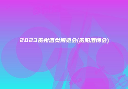 2023贵州酒类博览会(贵阳酒博会)