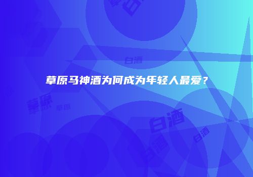草原马神酒为何成为年轻人最爱？