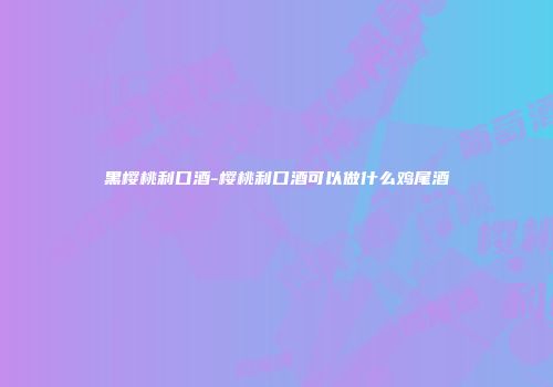 黑樱桃利口酒-樱桃利口酒可以做什么鸡尾酒