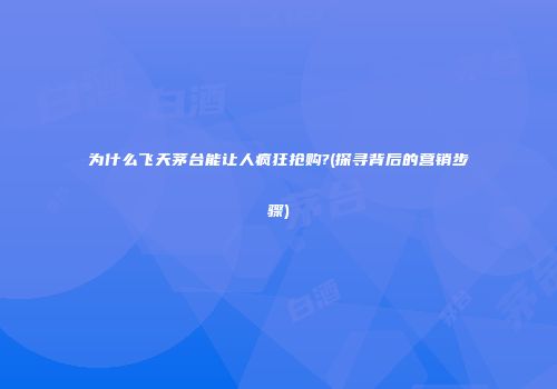 为什么飞天茅台能让人疯狂抢购?(探寻背后的营销步骤)