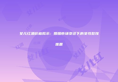 女儿红酒价格揭示：婚姻市场变迁下的女性愁嫁难题