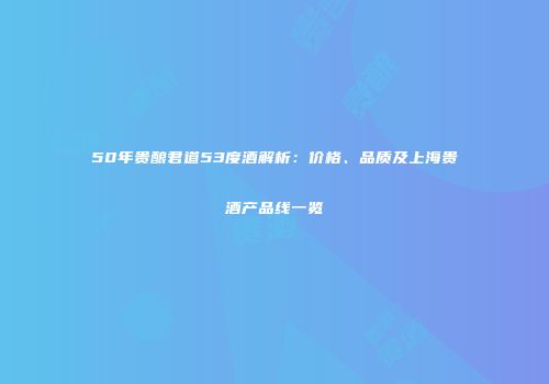 50年贵酿君道53度酒解析：价格、品质及上海贵酒产品线一览