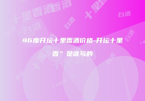 46度开坛十里香酒价格-开坛十里香”是谁写的