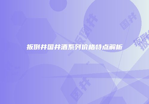扳倒井国井酒系列价格特点解析