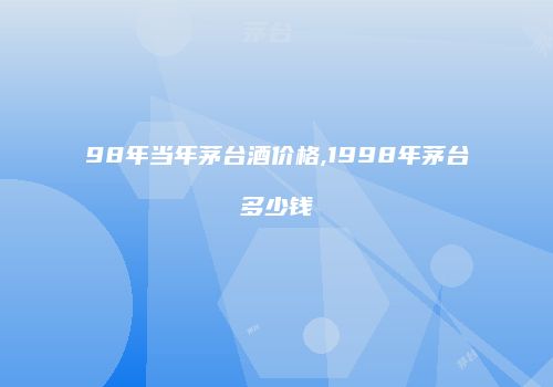 98年当年茅台酒价格,1998年茅台多少钱