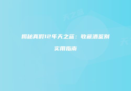 揭秘真假12年天之蓝：收藏酒鉴别实用指南