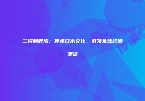 三得利啤酒：传承日本文化，引领全球啤酒潮流