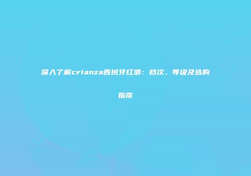 深入了解crianza西班牙红酒：档次、等级及选购指南