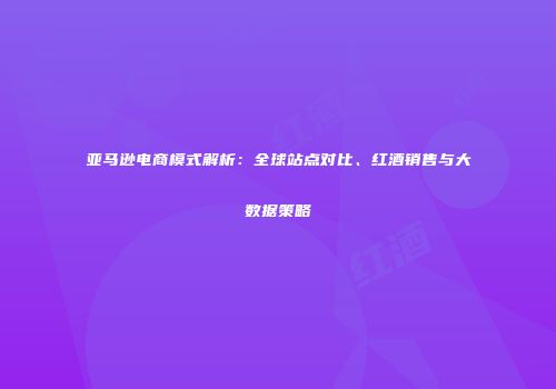 亚马逊电商模式解析：全球站点对比、红酒销售与大数据策略