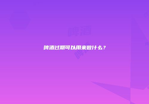 啤酒过期可以用来做什么？