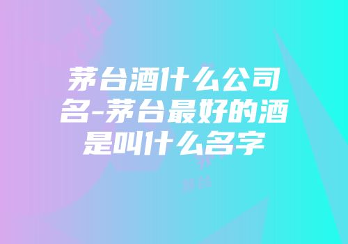 茅台酒什么公司名-茅台最好的酒是叫什么名字