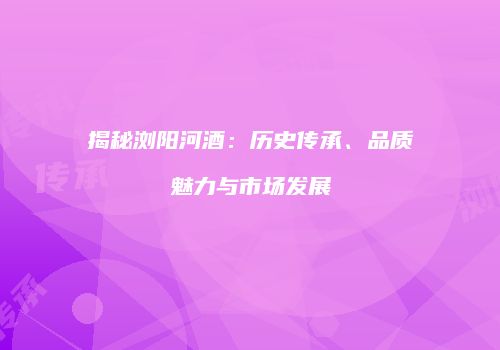 揭秘浏阳河酒：历史传承、品质魅力与市场发展