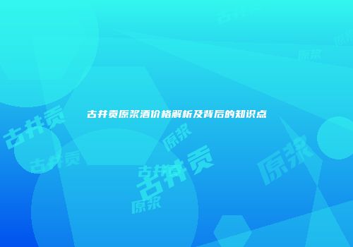 古井贡原浆酒价格解析及背后的知识点