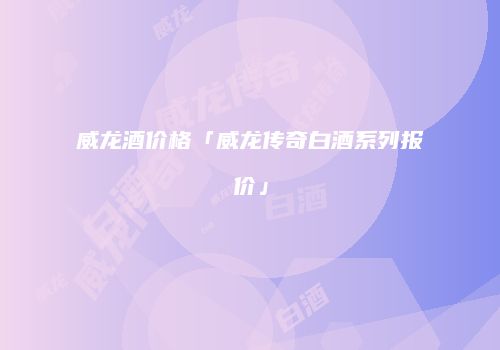 威龙酒价格「威龙传奇白酒系列报价」