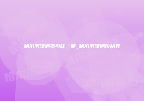 哈尔滨啤酒多少钱一瓶_哈尔滨啤酒价格表