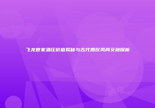 飞龙世家酒庄价值揭秘与古代婚仪风尚交融探析