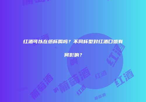 红酒可以在纸杯喝吗？不同杯型对红酒口感有何影响？