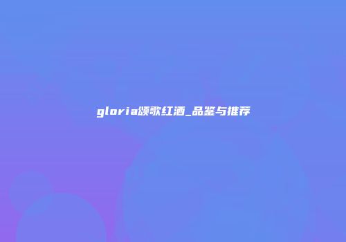 gloria颂歌红酒_品鉴与推荐