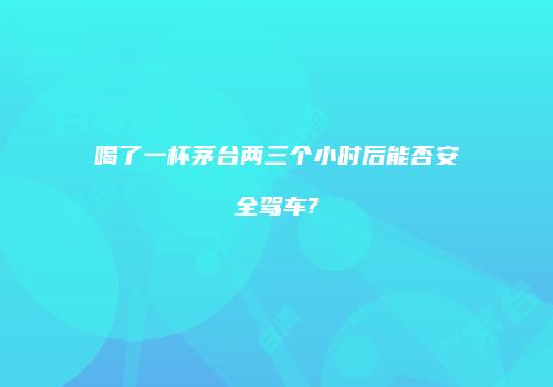 喝了一杯茅台两三个小时后能否安全驾车?