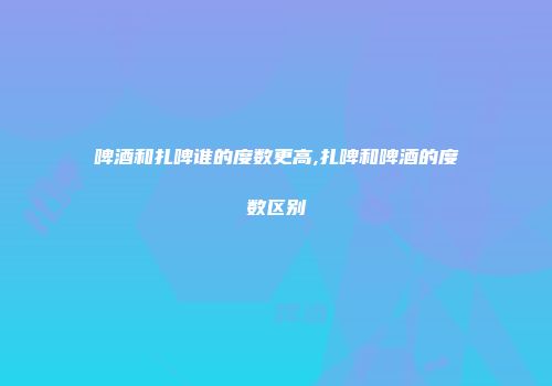 啤酒和扎啤谁的度数更高,扎啤和啤酒的度数区别