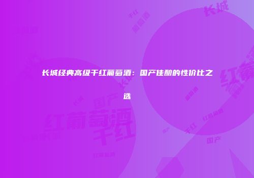 长城经典高级干红葡萄酒：国产佳酿的性价比之选