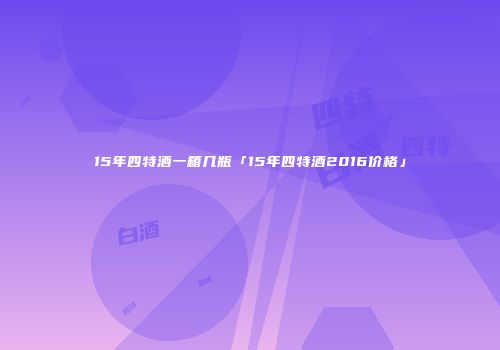 15年四特酒一箱几瓶「15年四特酒2016价格」