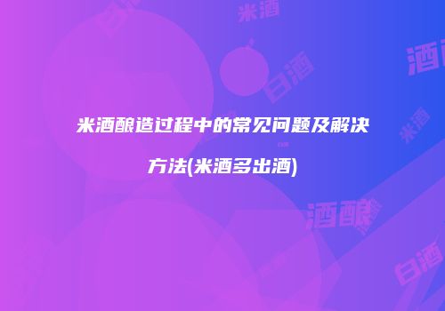 米酒酿造过程中的常见问题及解决方法(米酒多出酒)