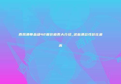 西凤酒尊品级42度价格表大介绍_这些酒款性价比最高