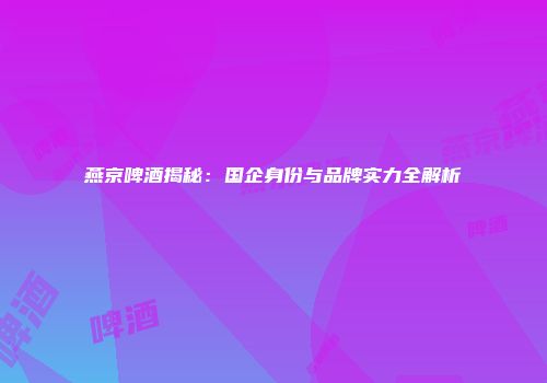燕京啤酒揭秘：国企身份与品牌实力全解析