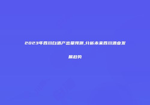 2023年四川白酒产出量预测,分析未来四川酒业发展趋势