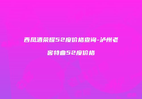 西凤酒荣耀52度价格查询-泸州老窖特曲52度价格