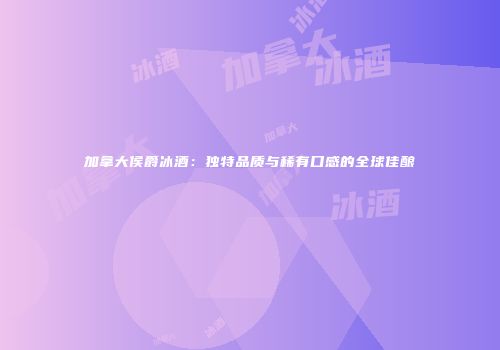 加拿大侯爵冰酒：独特品质与稀有口感的全球佳酿