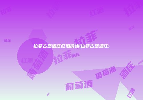 拉菲古堡酒庄红酒价格(拉菲古堡酒庄)