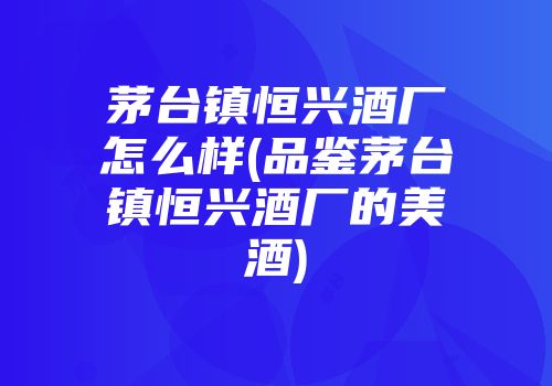 茅台镇恒兴酒厂怎么样(品鉴茅台镇恒兴酒厂的美酒)