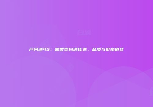 芦河酒45：酱香型白酒佳选，品质与价格俱佳