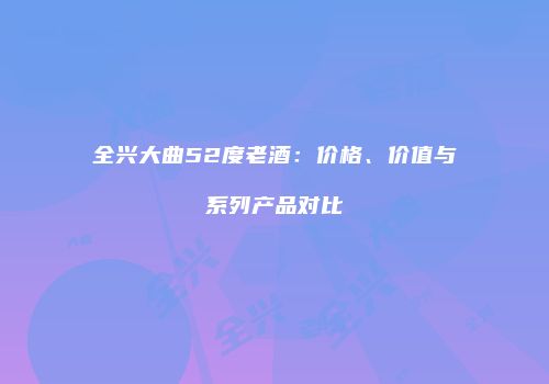 全兴大曲52度老酒：价格、价值与系列产品对比