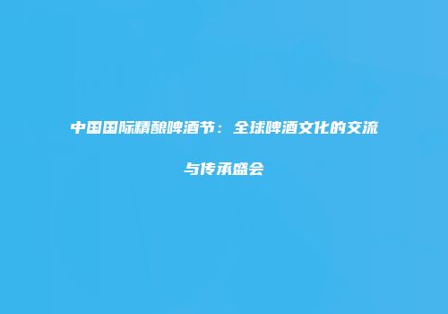 中国国际精酿啤酒节：全球啤酒文化的交流与传承盛会