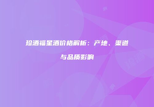 珍酒福星酒价格解析：产地、渠道与品质影响