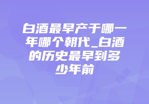 白酒最早产于哪一年哪个朝代_白酒的历史最早到多少年前