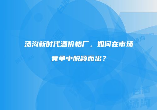汤沟新时代酒价格厂，如何在市场竞争中脱颖而出？