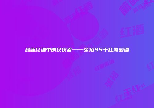 品味红酒中的佼佼者——张裕95干红葡萄酒