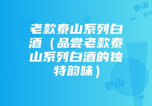 老款泰山系列白酒（品尝老款泰山系列白酒的独特韵味）