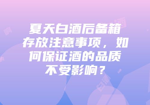 夏天白酒后备箱存放注意事项，如何保证酒的品质不受影响？
