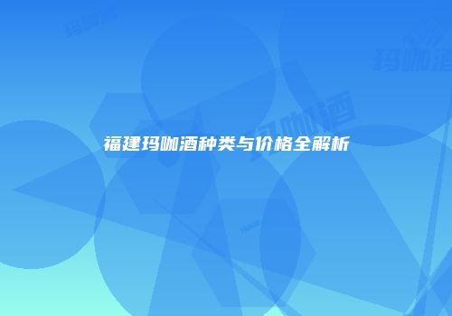 福建玛咖酒种类与价格全解析