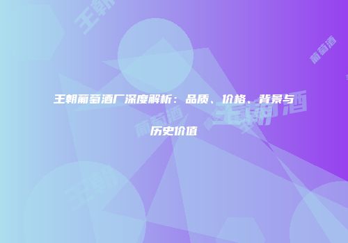 王朝葡萄酒厂深度解析：品质、价格、背景与历史价值