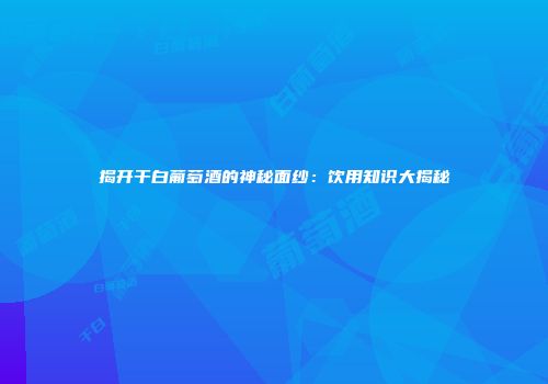 揭开干白葡萄酒的神秘面纱：饮用知识大揭秘
