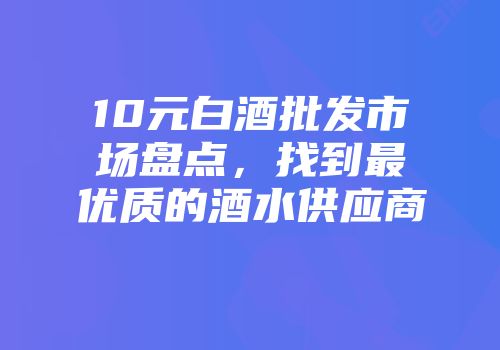 10元白酒批发市场盘点，找到最优质的酒水供应商