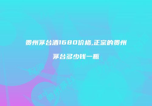 贵州茅台酒1680价格,正宗的贵州茅台多少钱一瓶
