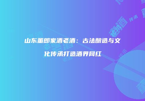 山东董郎家酒老酒：古法酿造与文化传承打造酒界网红