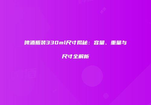 啤酒瓶装330ml尺寸揭秘：容量、重量与尺寸全解析